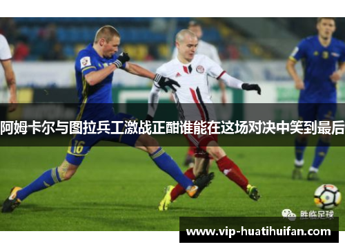阿姆卡尔与图拉兵工激战正酣谁能在这场对决中笑到最后
